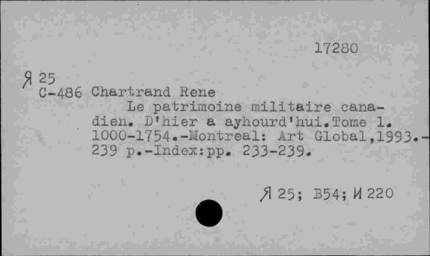 ﻿17280
25
C-486 Chartrand Rene
Le patrimoine militaire canadien. D’hier a ayhourd’hui«Tome 1. 1000-1754«-Montreal: Art Global,1993«-239'p.-Index:pp. 233-239«
/1 25; B54; H 220